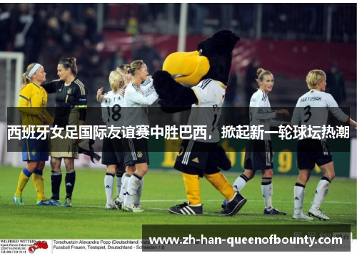 西班牙女足国际友谊赛中胜巴西，掀起新一轮球坛热潮