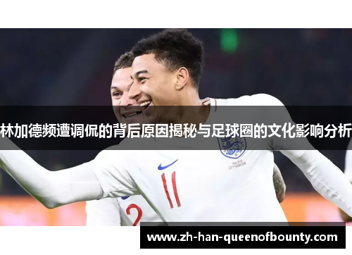 林加德频遭调侃的背后原因揭秘与足球圈的文化影响分析