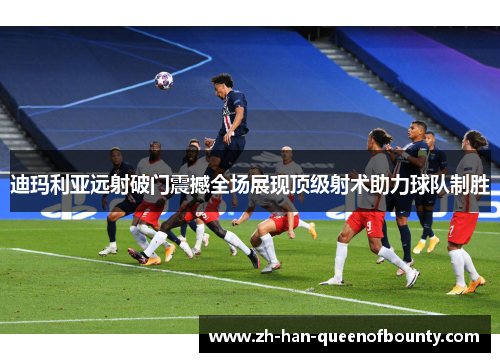 迪玛利亚远射破门震撼全场展现顶级射术助力球队制胜