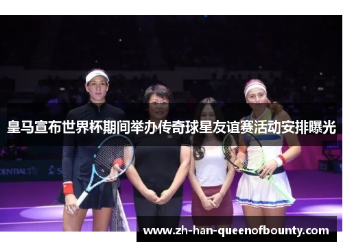 皇马宣布世界杯期间举办传奇球星友谊赛活动安排曝光