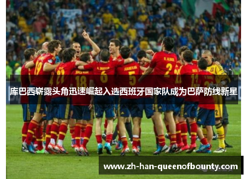 库巴西崭露头角迅速崛起入选西班牙国家队成为巴萨防线新星 库巴西崭露头角迅速崛起入选西班牙国家队成为巴萨防线新星