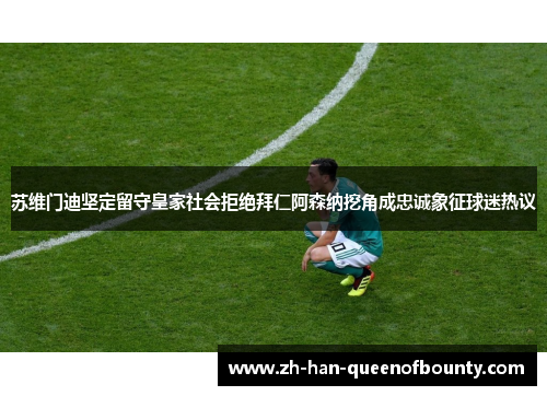 苏维门迪坚定留守皇家社会拒绝拜仁阿森纳挖角成忠诚象征球迷热议 苏维门迪坚定留守皇家社会拒绝拜仁阿森纳挖角成忠诚象征球迷热议